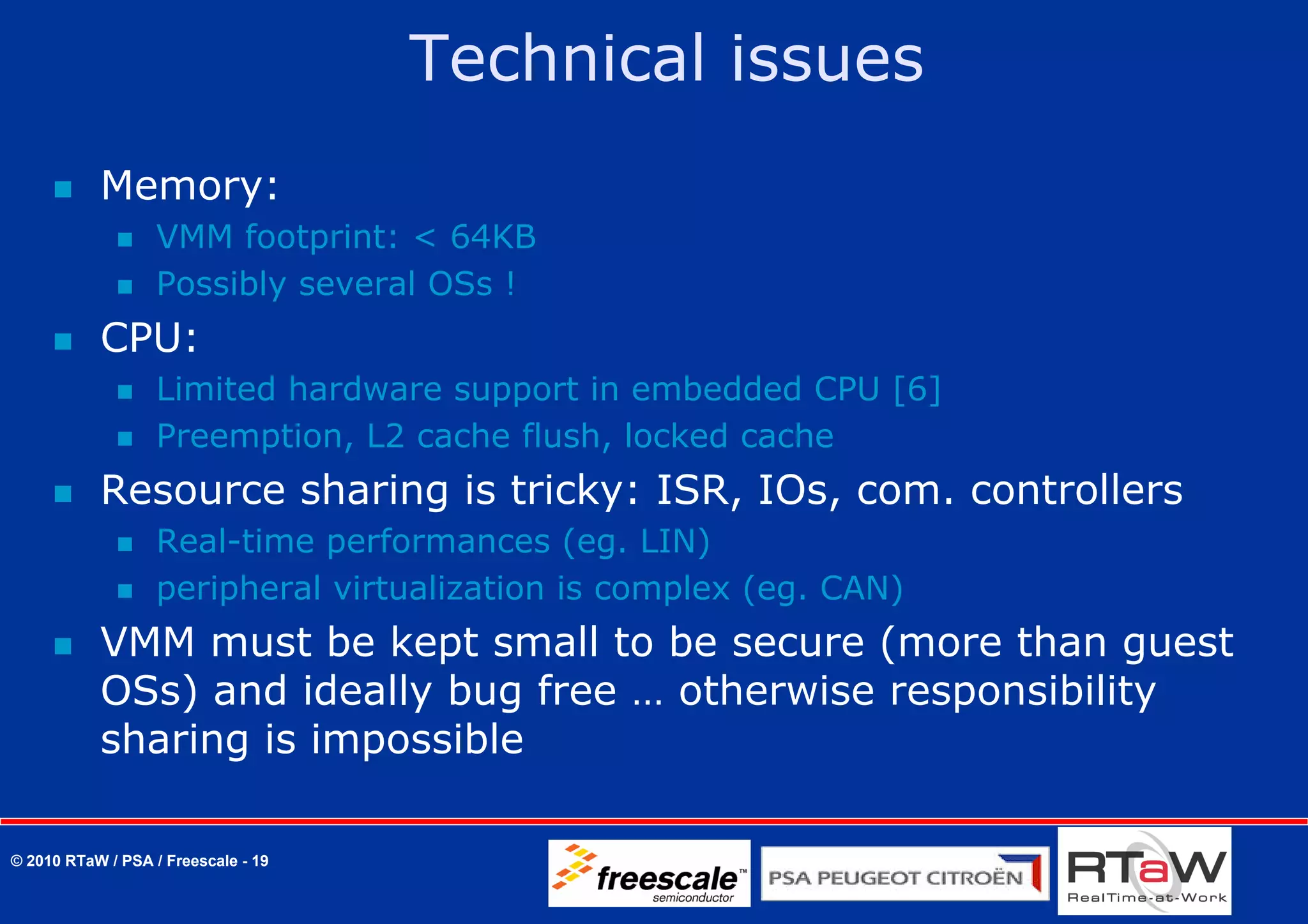 Technical issues
           Memory:
                   VMM footprint: < 64KB
                   Possibly several OSs !
           CPU:
                   Limited hardware support in embedded CPU [6]
                   Preemption, L2 cache flush, locked cache
           Resource sharing is tricky: ISR, IOs, com. controllers
                   Real-time performances (eg. LIN)
                   peripheral virtualization is complex (eg. CAN)
           VMM must be kept small to be secure (more than guest
           OSs) and ideally bug free … otherwise responsibility
           sharing is impossible

© 2010 RTaW / PSA / Freescale - 19
 