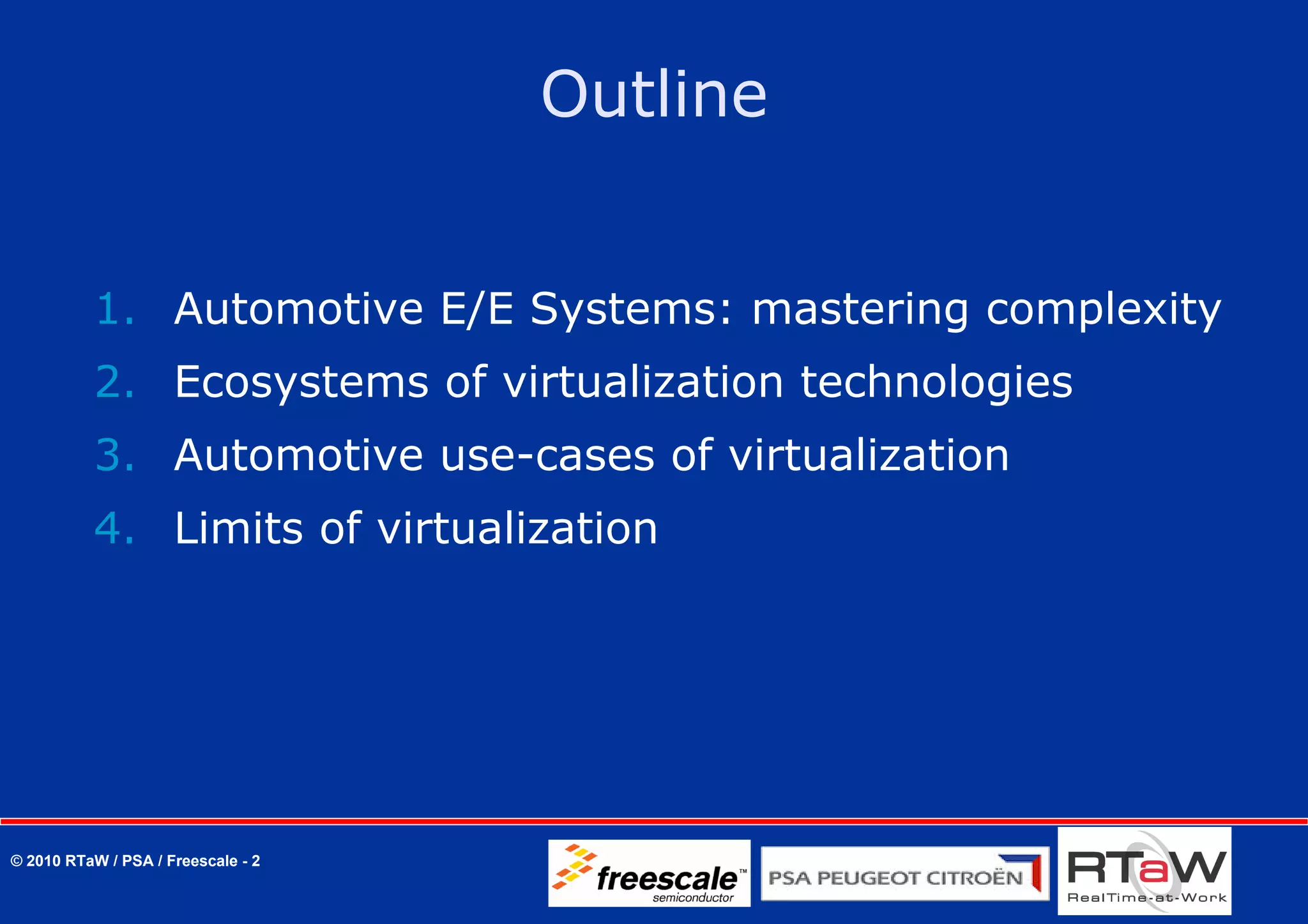 Outline


          1. Automotive E/E Systems: mastering complexity
          2. Ecosystems of virtualization technologies
          3. Automotive use-cases of virtualization
          4. Limits of virtualization




© 2010 RTaW / PSA / Freescale - 2
 