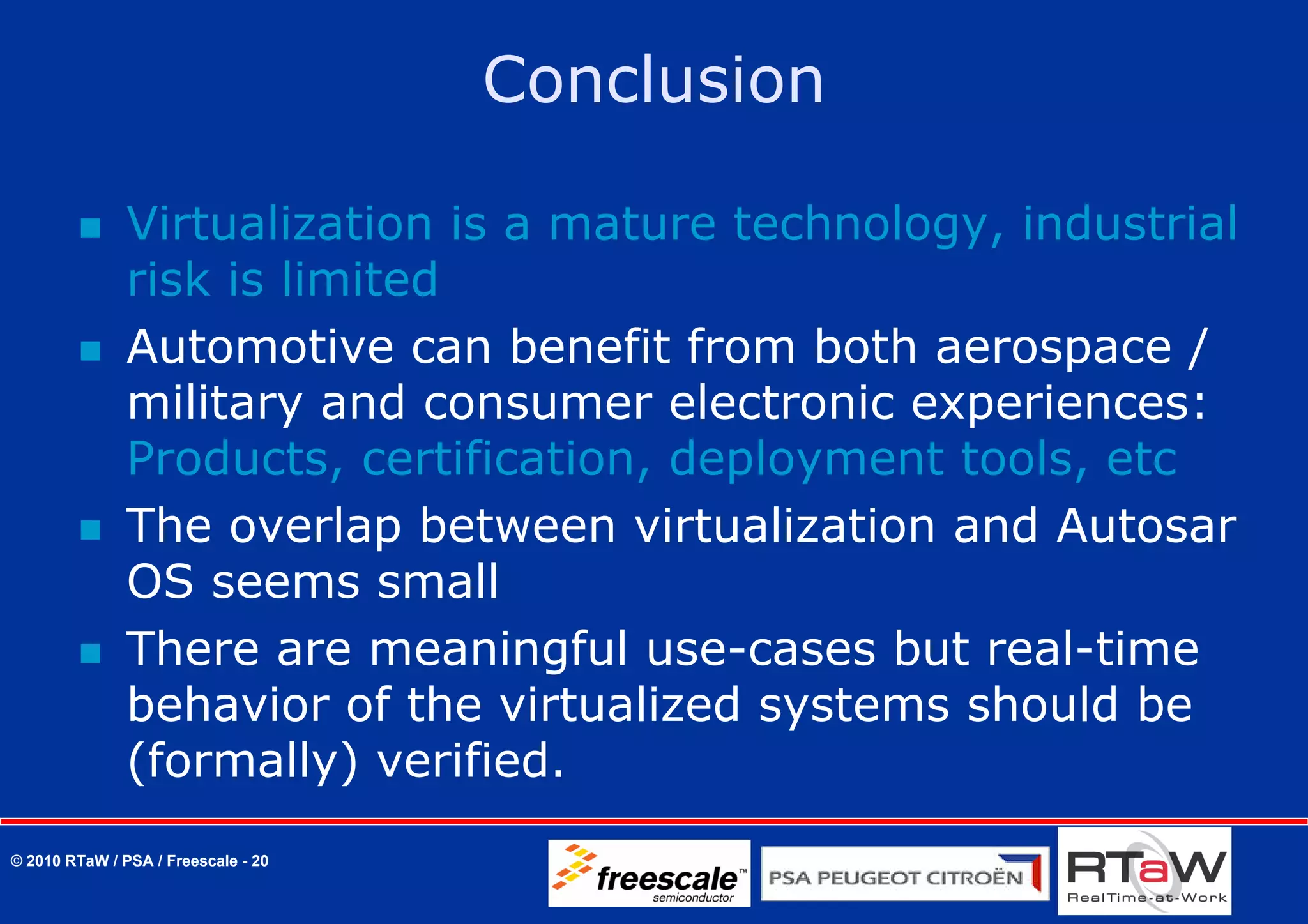 Conclusion

               Virtualization is a mature technology, industrial
               risk is limited
               Automotive can benefit from both aerospace /
               military and consumer electronic experiences:
               Products, certification, deployment tools, etc
               The overlap between virtualization and Autosar
               OS seems small
               There are meaningful use-cases but real-time
               behavior of the virtualized systems should be
               (formally) verified.
© 2010 RTaW / PSA / Freescale - 20
 