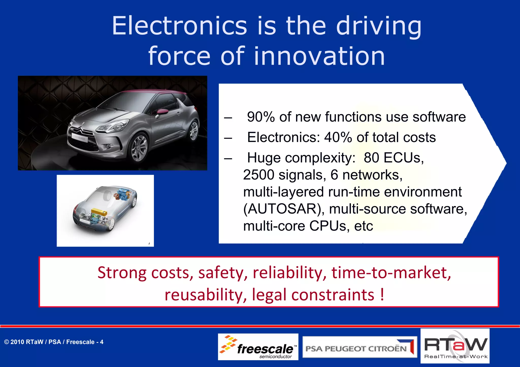 Electronics is the driving
                                       force of innovation

                                                –    90% of new functions use software
                                                –    Electronics: 40% of total costs
                                                –    Huge complexity: 80 ECUs,
                                                    2500 signals, 6 networks,
                                                    multi-layered run-time environment
                                                    (AUTOSAR), multi-source software,
                                                    multi-core CPUs, etc


                              Strong costs, safety, reliability, time‐to‐market, 
                                       reusability, legal constraints !

© 2010 RTaW / PSA / Freescale - 4
 