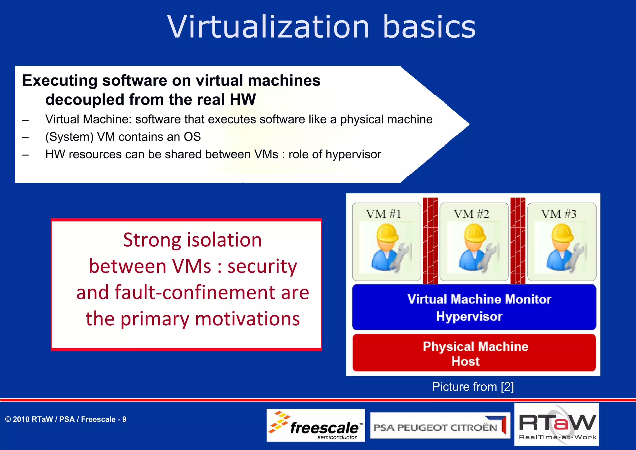 Virtualization basics
    Executing software on virtual machines
      decoupled from the real HW
    –     Virtual Machine: software that executes software like a physical machine
    –     (System) VM contains an OS
    –     HW resources can be shared between VMs : role of hypervisor




                        Strong isolation 
                    between VMs : security 
                   and fault‐confinement are 
                    the primary motivations

                                                                                 Picture from [2]

© 2010 RTaW / PSA / Freescale - 9
 