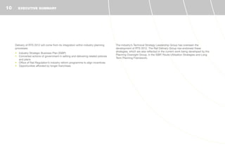 Delivery of RTS 2012 will come from its integration within industry planning
processes:
•	 Industry Strategic Business Plan (ISBP)
•	 Concerted actions of government in setting and delivering related policies
and plans
•	 Office of Rail Regulation’s industry reform programme to align incentives
•	 Opportunities afforded by longer franchises
The industry’s Technical Strategy Leadership Group has overseen the
development of RTS 2012. The Rail Delivery Group has endorsed these
strategies, which are also reflected in the current work being developed by the
Planning Oversight Group, in the ISBP, Route Utilisation Strategies and Long
Term Planning Framework.
EXECUTIVE SUMMARY10
 