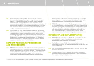 1.9	 The broader policy context for RTS 2012 includes the European
Commission’s white paper Roadmap to a single European transport
area (2011). This identifies the need for railways to shift passenger
and freight traffic away from the road to ease congestion, reduce
environmental harm and facilitate economic development. In the face of
growing global competition, the paper asserts that delayed action and
timid introduction of new technologies could condemn the European
transport industry to irreversible decline2
.
1.10	 RTS 2012 does not make independent forecasts for the development
of the strategies, but relies on assumptions set out in the Network RUS.
These assumptions broadly indicate the continuing need for a core
mixed traffic railway with some dedicated high-speed and freight-only
operation. The RTS 2012 technical developments also support other
scenarios. One example is the Foresight Studies for the Sustainable
Rail Programme (T713) in which the scenarios are based on different
future economic outcomes and societal attitudes.
SUPPORT FOR RAILWAY BUSINESSES
AND THE ECONOMY
1.11	 RTS 2012 is intended to be particularly valuable to railway suppliers by
presenting a unified view of where the industry is expected to direct its
technical development over the coming decades. It also intends to help
operators, infrastructure managers and industry planners understand
how technical developments could support them in delivering a
higher-capacity, better-performing and more cost-effective railway.
This is important as the railway could play a bigger role in supporting
economic growth if it could be more attractive and affordable for its
passengers and freight customers and attract new business.
1.12	 RTS 2012 recognises the context of a disaggregated industry structure,
the five-yearly regulatory planning process, commercial arrangements
associated with primarily franchised passenger operations and private
freight operations. This organisational and commercial mix presents
both opportunities and constraints for delivery of the strategy. RTS
2012 works with the Office of Rail Regulation’s industry reform
programme to reduce the effect of misaligned commercial incentives.
OWNERSHIP AND IMPLEMENTATION
1.13	 RTS 2012 has been developed by TSLG with significant contributions
from the industry’s System Interface Committees (SICs) and
representatives from government and suppliers.
1.14	 The Rail Delivery Group (RDG), which provides leadership for the
industry and direction for the objectives and priorities for the TSLG, has
endorsed RTS 2012.
1.15	 RDG will promote the implementation of RTS 2012 and TSLG will lead
its ongoing development.
1.16	 TSLG will maintain RTS 2012, evaluate new concepts and support
those with potential to the point where industry is ready to implement
them as part of its day-to-day business.
INTRODUCTION
2
COM (2011) 144 final: Roadmap to a single European transport area – Towards a competitive and resource efficient transport system
12
 