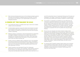 1.17	 Many technical developments focus on the interfaces between systems
and span the boundaries of traditional technical domains. The SICs
will continue to be important to the implementation and delivery of
integrated solutions.
A VISION OF THE RAILWAY IN 2040
1.18	 The transformed railway is available seven days a week and is reliable,
resilient, safe and sustainable.
1.19	 A whole-system approach across the industry has fostered innovation
and attracted the best talent. Entrepreneurs and innovators have the
right conditions to develop new products and services and the export
market is expanding.
1.20	 Network capacity is optimised to meet all requirements for passengers
and freight. Intelligent maintenance has increased train and track
availability and reduced perturbations and delays. World-class asset
management is aligned across the industry to improve performance,
lower costs and reduce business risk.
1.21	 Flexible, real-time intelligent traffic management and in-cab signalling
has reduced headways and decreased traction energy consumption.
Control centres know the precise location, speed, braking and load of
every train on the network to optimise operational performance and
keep passengers informed.
1.22	 Carbon emissions have decreased through the widespread
electrification of the network and sustainable, energy-efficient solutions
for the remaining non-electrified routes. Energy recovery systems in
rolling stock and alternative fuels allow trains to lower costs and run on
and off the electrified network. Sustainable Development Principles are
embedded in the design, construction and operation of infrastructure
and rolling stock assets and the railway is resilient to climate change.
1.23	 The industry is increasingly cost-effective as more efficiencies are
introduced. Unplanned maintenance and damage to track and train
are minimised through enhanced industry-wide condition monitoring.
Generic designs for buildings and rolling stock interfaces are used
instead of costly bespoke solutions to simplify expansion, upgrades
and replacements. Operational and customer communications are
supported by equipment that can be updated with plug-and-play
fitments.
1.24	 Rail services are integrated with other transport modes so that
passengers have seamless door-to-door journeys. Station information
systems and personalised messaging offer passengers all the relevant
information to travel easily and reliably to their destinations. Passenger-
friendly stations eliminate the need for queues or physical barriers.
Revenue collection and security are based on electronic systems.
High-speed 1 links to the continent and is augmented nationally by
High-Speed 2 which provides high-capacity, high-speed links between
London, Birmingham, Leeds and Manchester and direct links to
Heathrow Airport.
1.25	 An extensive high-capability strategic freight network with increased
route availability provides freight customers with flexible and timely
responses to their operational and planning requests. The selective
availability of higher axle loads and greater loading gauge have
improved intermodal traffic.
13THEFUTURERAILWAY | THE INDUSTRY’S RAIL TECHNICAL STRATEGY 2012
 