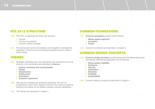 RTS 2012 STRUCTURE
1.26	 RTS 2012 is organised into three main sections:
•	 Themes
•	 Common foundations
•	 Common design concepts
1.27	 The themes and common foundations work together to facilitate the
realisation of technical and technological developments to create a
future railway.
THEMES
1.28	 Strategies addressing the main operational and engineering technical
domains in the rail industry are described as themes:
•	 Control, command and communication
•	 Energy
•	 Infrastructure
•	 Rolling stock
•	 Information
•	 Customer experience
1.29	 Although the strategies are presented separately, they are not
independent of each other. Together they form the industry’s desire to
transform the railway for the highest possible customer satisfaction.
1.30	 The Themes are described in chapter 2.
COMMON FOUNDATIONS
1.31	 Common foundations support all the themes:
•	 Whole-system approach
•	 Innovation
•	 People
1.32	 Common foundations are described in chapter 3.
COMMON DESIGN CONCEPTS
1.33	 Common design concepts are technical issues that stakeholders have
consistently identified as applicable to all the themes:
•	 Whole-system reliability
•	 Resilience
•	 Security
•	 Automation
•	 Simplicity
•	 Flexibility
•	 Sustainability
1.34	 Common design concepts are described in chapter 4.
INTRODUCTION14
 