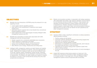 OBJECTIVES
2.8	 Benefits from the introduction of ERTMS across the network for in-cab
signalling include:
•	 Lower capital costs for signalling systems
•	 Less need for, and maintenance of, expensive track-based
infrastructure
•	 Optimised network capacity that is more flexible than conventional
lineside signalling systems
•	 Easier deployment of other technologies including intelligent traffic
management systems and ATO
2.9	 Benefits from automation of routine tasks associated with traffic
management and train driving include:
•	 Greater capacity from consistently predictable train movements
•	 Higher reliability for passengers and freight
•	 Lower costs through less need for manual intervention
•	 Quicker and more efficient response to perturbations
•	 More efficient use of energy, infrastructure and rolling stock
2.10	 Intelligent traffic management systems are highly flexible and capable
of optimising railway operations at network, route and individual train
levels. Objectives for a variety of traffic can be met at different times
of the day. Capacity, speed, timekeeping, energy savings, operating
costs and asset management can be prioritised in real-time according
to requirements. The systems are highly reliable and resilient to support
the delivery of normal or near-normal services during all but the most
exceptional circumstances.
2.11	 Mobile communication providers, in association with railway operators,
offer dependable high-speed, high-capacity seamless communications
for rail customers across all modes of transport. These systems use
standard commercial products to reduce capital costs and the risk
of obsolescence. Similarly, standard commercial communications
systems support a wide range of data- and communications-intensive
applications to be used on the rail network for both operational and
asset management purposes.
STRATEGY
2.12	 Introduce DAS to make a significant contribution to railway operations,
offering benefits including:
•	 Traction energy and fuel saving
•	 Improved customer satisfaction through trains being stopped less
frequently, for example at red signals
•	 Reduced risk of signals passed at danger
•	 Minimisation of acceleration and braking demands, which reduces
the related wear and tear on track and trains
•	 Optimised use of traction energy power supplies at peak times
without risking overload
•	 Enhanced route knowledge through provision of route knowledge in
the cab
2.13	 Initially DAS operate as stand-alone systems on trains but in the
medium term should be connected to traffic management systems
to increase benefits. In the longer term, ATO and intelligent traffic
management systems should incorporate DAS functionality.
21THEFUTURERAILWAY | THE INDUSTRY’S RAIL TECHNICAL STRATEGY 2012
 