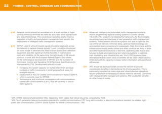 2.14	 Network control should be centralised into a small number of major
control centres to eliminate the need for about 800 small signal boxes
and relay interlockings. This would lower operating costs, improve
regulation of traffic and perturbation management and simplify the
deployment of intelligent traffic management systems.
2.15	 ERTMS Level 2 without lineside signals should be deployed across
the network to replace lineside signals3
. Level 3 could be introduced
on some routes to eliminate the need for track-based train detection
equipment and offer significant further benefits in maintenance
costs and reliability. At the same time, the rail industry in GB should
continue to work with the European Railway Agency and others
on the technological development of ERTMS and the evolution of
Command, Control and Signalling (CCS) Technical Specifications for
Interoperability (TSI). Developments should include:
•	 Increasing the system capacity on routes where there are large
numbers of traffic movements in small geographical areas, for
example stations
•	 Deployment of 4G/LTE4
mobile communications to replace GSM-R,
which is currently used for ERTMS
•	 Technological and functional convergence with communications-
based train control systems (CBTC) that are currently in use on
metro systems
2.16	 Advanced intelligent and automated traffic management systems
should progressively replace existing systems in control centres.
TSLG’s FuTRO project is developing the frameworks for the concepts,
requirements and architectures of next generation traffic management
systems. These systems should be dynamic and able to optimise the
use of the rail network, minimise delay, optimise traction energy use
and maintain train connections for passengers. Data from trains and the
infrastructure should predict where and when conflicts are likely to arise
and offer/implement solutions in real-time. Operating data should also
be used to feed automated long-term planning systems to optimise
train timetabling and infrastructure use. The FuTRO business case
estimates that the current value of benefits will be £200-£400m/year by
2035 derived from capacity increase, better information and operational
efficiencies.
2.17	 ATO should be deployed widely across the network to provide
considerable benefits in standardising the driving operation. This is
particularly important as metro-style and urban/suburban operations
require predictable timekeeping to deliver intensive services. Combined
with intelligent traffic management systems, ATO could offer benefits
on other types of routes.
3
DfT ERTMS National Implementation Plan, September 2007, states that rollout should be completed by 2038.
4
4G: Fourth generation telecommunications standard for mobile communications; LTE: Long-term evolution, a telecommunications standard for wireless high-
speed data communication; GSM-R: Global System for Mobile Communications - Rail
THEMES - CONTROL, COMMAND AND COMMUNICATION22
 