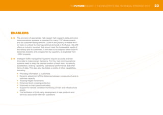ENABLERS
2.18	 The provision of appropriate high-speed, high-capacity data and voice
communications systems is important for many CCC developments
and for customer-facing services. GSM-R and publicly available Wi-Fi
on trains is unlikely to meet operational demands in the future. 4G /LTE
offers an industry standard that should meet the foreseeable needs of
the railway and its customers. It will need to be adopted when GSM-R
becomes obsolete and unsupported by suppliers, as expected from
~2024 onwards.
2.19	 Intelligent traffic management systems require accurate and real-
time data to make correct decisions. For this, train communications
systems need to relay the precise location of each train, its velocity,
acceleration, braking capability, operational performance and other
items of data. This data also facilitates a variety of other capabilities,
including:
•	 Providing information to customers
•	 Dynamic adjustment of the distances between consecutive trains to
optimise capacity
•	 Tracking freight movements
•	 Enhanced level-crossing protection
•	 Improved on-track personnel safety
•	 Support for remote condition monitoring of train and infrastructure
assets
•	 The facilitation of third-party development of new products and
services associated with train operations
23THEFUTURERAILWAY | THE INDUSTRY’S RAIL TECHNICAL STRATEGY 2012
 