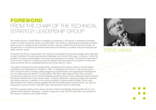 The railway industry in Great Britain is undergoing a renaissance, with growth in passenger and freight
custom to levels not seen for almost a hundred years. The industry is responding by providing ever better
levels of service, underpinned by investment in trains, stations, infrastructure and service provision. At
the same time, it is improving its financial performance and efficiency so railway users and taxpayers get
better value for money.
To support this drive for improvement, the industry has developed this technical strategy, which describes
a range of solutions to its principal technical challenges over the next thirty years. In doing so, it offers the
prospect of a radical transformation of the technical landscape of the railway. This technical improvement
is not an end in itself, but a means to secure the railway’s business base and to provide its current and
future customers with an unparalleled service and further value for money.
This edition of the Rail Technical Strategy (RTS), developed by the industry, builds on the first edition
published by the Department for Transport in 2007. It recognises that we are in a new environment in
which the government is funding a rolling programme of electrification and supporting the development
of a new high-speed rail network. The new edition, RTS 2012, takes account of the work during the
intervening five years led by the Technical Strategy Leadership Group (TSLG), addressing ways to improve
the railway’s performance in four primary areas: customer satisfaction, capacity increase, cost reduction
and carbon reduction. In addition to the continuous efforts to improve levels of safety, TSLG’s work
demonstrates how industry, working together and with the valued support of government, can map out
and pursue a course of actions that offer major improvements in each of these areas.
RTS 2012 supports delivery of the railway industry’s forthcoming Strategic Business Plan and its more
detailed Route Utilisation Strategies. In taking a longer-term view, RTS 2012 also offers the potential for
the industry to deliver an even better railway.
FOREWORD
FROM THE CHAIR OF THE TECHNICAL
STRATEGY LEADERSHIP GROUP
STEVE YIANNI
 