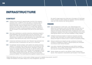 CONTEXT
2.45	 Infrastructure accounts for approximately one-third of the railway’s
operating costs. In 2009/10, £1bn was spent on renewals, £2bn on
maintenance and £1bn on enhancements within a total of £12bn.
Network Rail (NR), where the largest portion of costs lie, has been
lowering costs since 2007 and aims to cut a further £2bn against a
background of rapidly increasing passenger numbers. Proposals for
this are included in the Initial Industry Plan (IIP) for CP5 which ends in
2019.
2.46	 Most track maintenance is periodic preventive maintenance based on
long-established rules and augmented by ad hoc intervention when
faults occur. Traffic requirements demand that most of this labour-
intensive work is carried out at night generally by low-skilled staff under
pressure. These staff are the most ‘at risk’ on the railway.
2.47	 Unplanned maintenance has high costs. Research9
has estimated that
reducing this type of maintenance can save up to £130m/year.
2.48	 As passenger volumes increase, some stations are nearing maximum
capacity. For example, East Croydon will be too overcrowded by 2020
to function successfully without intervention. Passenger numbers are
rising at an average of around 3% per year. To cater for further modal
change, the industry needs to accommodate more passengers without
necessarily increasing station sizes. Research10
has identified an extra
10% handling capacity through gate-line, ticketing and information
solutions at stations. This would extend the capacity of stations without
the need for larger space and could save in the region of £140m/year.
Further changes to station design and operation would be needed to
cope with more intensive train service patterns.
VISION
2.49	 Asset management is world-class. Lean methodologies have
streamlined maintenance cycles and automated machines carry out
routine activities. High-speed tamping and other processes have
reduced maintenance requirements further. Progressively short-cycle
maintenance operations have been introduced between service trains.
Asset failures seldom occur and track availability is rarely impeded.
2.50	 Intelligent maintenance based on trainborne inspection provides
accurate, timely information for condition-based intervention and
reduces the need for workers to be on or about the operating railway.
2.51	 Network resilience and integrity are high as tolerance of adverse
conditions is designed at inception. Natural hazards and unforeseen
occurrences cause minimal disruption.
2.52	 Low carbon materials and processes are used without impeding
performance, cost or safety. Environmental factors such as vibration
and noise are included at the design stage.
2.53	 Generic designs are used for cost-efficient, holistic infrastructure
layouts. Train suspension characteristics are included in track designs
INFRASTRUCTURE
9
RSSB T935 Making the case for a whole-system strategic approach to reliability improvement, July 2011
10
RSSB T916 Research into station design and crowd management, April 2012
36
 
