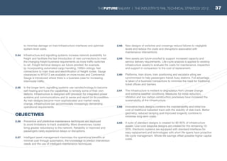 to minimise damage on train/infrastructure interfaces and optimise
system-level costs.
2.54	 Infrastructure and signalling systems increase network availability for
freight and facilitate the fast introduction of new connections to meet
the changing freight business requirements as more traffic switches
to rail. Freight terminal designs are future-proofed, for example,
by incorporating automated cargo handling, 1500m sidings, fast
connections to main lines and electrification of freight routes. Gauge
clearances to W10/12 are available on more routes and Continental
Gauge is introduced where there is a business case for increasing
intermodal traffic.
2.55	 In the longer term, signalling systems use nanotechnology to become
self-healing and have the capabilities to remedy some of their own
defects. Infrastructure is designed with provision for integrated power
systems and communications and to sense and report on its condition.
As train designs become more sophisticated and market needs
change, infrastructure can accommodate increasingly demanding
operational requirements.
OBJECTIVES
2.56	 Preventive and predictive maintenance techniques are deployed
to avoid limitations to track availability. More diversionary routes
bring greater redundancy to the network. Reliability is improved and
passengers rarely experience delays or disruptions.
2.57	 Intelligent asset management maximises the operational benefits at
minimal cost through automation, the knowledge to predict intervention
needs and the use of intelligent maintenance techniques.
2.58	 New designs of switches and crossings reduce failures to negligible
levels and reduce the costs and disruptions associated with
maintenance interventions.
2.59	 New assets are future-proofed to support increased capacity and
service delivery requirements. Life-cycle analysis is applied to existing
infrastructure assets to evaluate the costs for maintenance, inspection
and support in comparison to the cost of replacement.
2.60	 Platforms, train doors, train positioning and escalator siting are
synchronised to help passengers transit busy stations. Full advantage
is taken of e-business transactions to minimise the need for traditional
ticket offices and barriers.
2.61	 The infrastructure is resilient to degradation from climate change
and extreme weather conditions. Measures for noise reduction,
vibration and low carbon construction processes have increased the
sustainability of the infrastructure.
2.62	 Innovative track designs combine the maintainability and initial low
cost of traditional ballasted track with the stability of slab track. Better
geometry, reduced tamping and improved longevity combine to
minimise long-term costs.
2.63	 A suite of standard designs is created for 80-90% of infrastructure
assets. Low-cost bespoke designs are created for the remaining 10-
20%. Electronic systems are equipped with standard interfaces for
easy replacement and technologies with short life-spans have proactive
life-cycle management. Whole-life savings offset possible higher capital
costs.
37THEFUTURERAILWAY | THE INDUSTRY’S RAIL TECHNICAL STRATEGY 2012
 