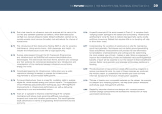 2.70	 Every few months, an ultrasonic train unit analyses all the track in the
country and identifies potential rail defects, which then need to be
verified by a trained ultrasonic tester. Defect verification carried out by
remote sensors could remove the safety risk and reduce the chance of
human error.
2.71	 The introduction of Non Destructive Testing (NDT) is vital for proactive
maintenance. Using service trains – both passenger and freight – to
monitor the infrastructure could offer a huge opportunity.
2.72	 Europe-wide research through the EC Framework Programmes
and initiatives such as Shift2Rail will examine new infrastructure
technologies. This will include new track forms, switches and crossings
and their potential for commercial development and introduction and
consideration of the interfaces between infrastructure and trains,
energy and more.
2.73	 Coordinated planning for infrastructure, rolling stock and a wider
operational strategy is needed to prepare the infrastructure
requirements to accommodate traffic growth.
2.74	 For new infrastructure, there is a need for modelling tools to analyse
whole-life, whole-system energy and carbon impacts. The application
of new materials and construction techniques could offer significant
improvements in infrastructure performance as well as delivering
reductions in cost and embedded carbon.
2.75	 Track 21 is a project to improve understanding of the complex
mechanisms of railway track governing stiffness, robustness,
longevity and noise and vibration performance. This could optimise
track performance in terms of engineering, the environment and the
economy.
2.76	 A specific example of the work covered in Track 21 is tampless track.
Tamping causes damage to the ballast and surrounding infrastructure
and having to tamp the track to restore ideal geometry can be costly
and time-consuming. Ballast that requires little or no tamping will help
to drive down costs.
2.77	 Understanding the condition of substructure is vital for maintaining
good track geometry. Techniques such as better ground-penetrating
radar and stiffness measurements will provide the best information
for remediation of embankments and cuttings and for determining
the most suitable type of track - ballast or slab. Work is underway to
improve the understanding of slab and ballasted track and the potential
benefits of each will be essential to run the network in the most efficient
manner. Better track geometry and drainage will increase resilience to
flooding.
2.78	 The development of new premium steels offers exciting prospects to
reduce maintenance costs. As more of these materials are produced,
the industry needs to understand the benefits and costs to make
informed decisions for the future infrastructure capability.
2.79	 The use of plastics and composite materials on the railway, for example
for sleepers and fastening systems, will help lower carbon emissions
and reduce asset management activities.
2.80	 Replacing bespoke infrastructure designs with modular systems
and fast-change components will facilitate the introduction of more
automated maintenance.
39THEFUTURERAILWAY | THE INDUSTRY’S RAIL TECHNICAL STRATEGY 2012
 