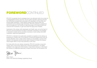 RTS 2012 recognises that its strategies have to be delivered within the context of
a disaggregated industry structure, the five-yearly regulatory planning process,
the commercial arrangements associated with passenger rail franchises and
private freight operations. These aspects present both opportunities and
constraints such as letting longer franchises. RTS 2012 presents a prospectus
that encourages all in the industry to take advantage of the opportunities and
overcome the constraints, to gain and share the large prizes available.
Customers of the railway, both passengers and freight users, are at the heart of
RTS 2012 and the technical innovation it promotes. Everything in the strategy
is intended to enable service providers to produce a future railway that fulfils
customers’ needs and expectations.
RTS 2012 is intended to be particularly valuable for suppliers to the railway, by
presenting an industry view of the direction of technical developments over the
coming decades. Even in areas where certainty is not possible, a sense of the
options to be explored should provide useful indicators of where the industry
would expect effort to have most potential to yield value.
For those within the core railway companies, RTS 2012 provides a long-term
holistic vision of the future railway from a technical perspective, not readily
available in any single part of the industry. I hope that by doing so, it will inspire
the industry to collaborate effectively to deliver that future, for the benefit of all.
Steve Yianni
Chair of the Technical Strategy Leadership Group
FOREWORDCONTINUED
 