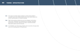 THEMES - INFRASTRUCTURE
2.81	 The range of modular station buildings currently being trialled in
Coulsdon South and Uckfield stations will provide useful lessons for
further implementation of modular buildings.
2.82	 Right-sizing existing infrastructure and new designs could reduce
initial costs. Preferential over-engineering for buildings, signalling,
electrification and plant, telecoms and track, should be avoided.
Redundant assets could be removed.
2.83	 The Shift2Rail Joint Technology Initiative aims to provide a Europe-wide
focus for the development of infrastructure.
40
 