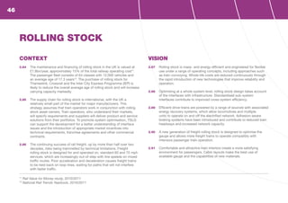 CONTEXT
2.84	 The maintenance and financing of rolling stock in the UK is valued at
£1.8bn/year, approximately 15% of the total railway operating cost11
.
The passenger fleet consists of 64 classes with 12,000 vehicles and
an average age of 17.3 years12
. The purchase of rolling stock for
Thameslink, Crossrail and the Inter City Express Programme (IEP) is
likely to reduce the overall average age of rolling stock and will increase
carrying capacity markedly.
2.85	 The supply chain for rolling stock is international, with the UK a
relatively small part of the market for major manufacturers. This
strategy assumes that train operators work in conjunction with rolling
stock asset owners. Train operators, who understand their markets,
will specify requirements and suppliers will deliver product and service
solutions from their portfolios. To promote system optimisation, TSLG
can support the development for a better understanding of interface
issues and the introduction of appropriate market incentives into
technical requirements, franchise agreements and other commercial
contracts.
2.86	 The continuing success of rail freight, up by more than half over two
decades, risks being trammelled by technical limitations. Freight
rolling stock is designed for and operated on, standard 60 and 75 mph
services, which are increasingly out-of-step with line speeds on mixed
traffic routes. Poor acceleration and deceleration causes freight trains
to be held back on loop lines, waiting for paths that will not interfere
with faster traffic.
VISION
2.87	 Rolling stock is mass- and energy-efficient and engineered for flexible
use under a range of operating concepts, including approaches such
as train convoying. Whole-life costs are reduced continuously through
the rapid introduction of new technologies that improve reliability and
operation.
2.88	 Optimising at a whole-system level, rolling stock design takes account
of the interfaces with infrastructure. Standardised sub-system
interfaces contribute to improved cross-system efficiency.
2.89	 Efficient drive-trains are powered by a range of sources with associated
energy recovery systems, which allow locomotives and multiple
units to operate on and off the electrified network. Adhesion-aware
braking systems have been introduced and contribute to reduced train
headways and increased network capacity.
2.90	 A new generation of freight rolling stock is designed to optimise the
gauge and allows more freight trains to operate compatibly with
intensive passenger train operation.
2.91	 Comfortable and attractive train interiors create a more satisfying
environment for passengers. Cabin layouts make the best use of
available gauge and the capabilities of new materials.
ROLLING STOCK
11
Rail Value for Money study, 2010/2011
12
National Rail Trends Yearbook, 2010/2011
46
 