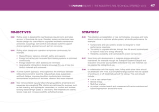 OBJECTIVES
2.92	 Rolling stock is designed to meet business requirements and takes
account of the whole-life cycle. Standard system architectures have
flexible designs for cost-effective upgrades and fewer maintenance
processes. Couplings, train control and onboard systems support
diverse operating approaches such as train convoying.
2.93	 Rolling stock design and operation is improved continuously, for
example:
•	 Mass efficiency balances strength, safety and capacity
•	 Energy for traction and recovered from braking systems is optimised
continuously
•	 Energy losses from other systems are minimised
•	 Upgradeable rolling stock designs encourage the use of new low
carbon materials and processes
2.94	 A whole-system approach, which optimises the interfaces between
rolling stock and other systems, reduces track wear, suspension
and body fatigue, improves condition monitoring and minimises
environmental impacts such as noise, vibration and waste disposal.
2.95	 New vehicle interior layouts reflect changing patterns of demand and
passenger demographics. The interiors are optimised for purpose, such
as fast boarding and alighting for commuters, or comfort and facilities
for long-distance high-speed or rural trains. New materials are used to
reduce mass and increase durability and attractiveness.
STRATEGY
2.96	 The adoption and adaptation of new technologies, processes and tools
should continue to optimise whole-system, whole-life performance, for
example:
•	 Components and sub-systems would be designed to meet
performance objectives
•	 The ability to upgrade vehicles through their life would be developed
to improve mass and energy efficiency
•	 Reliability, availability and maintainability would be improved
2.97	 Good links with developments in materials science should be
maintained, for example through the Transport Systems Catapult and
evaluation should be sponsored to understand how new materials can
be adapted for rolling stock use.
2.98	 In collaboration with the supply chain, rolling stock drive trains should
be developed with multi, dual or hybrid energy sources that are capable
of working on or off electrified parts of the railway. This work should
include:
•	 Low or zero carbon fuels
•	 Stored energy
•	 Multi-fuel engines
•	 An active, constant watch and assessment of traction solutions and
hybrid engines from around the world
47THEFUTURERAILWAY | THE INDUSTRY’S RAIL TECHNICAL STRATEGY 2012
 