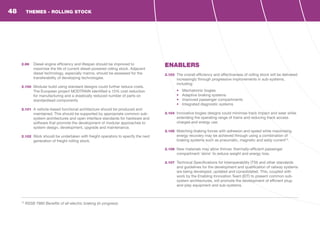 2.99	 Diesel engine efficiency and lifespan should be improved to
maximise the life of current diesel-powered rolling stock. Adjacent
diesel technology, especially marine, should be assessed for the
transferability of developing technologies.
2.100	 Modular build using standard designs could further reduce costs.
The European project MODTRAIN identified a 15% cost reduction
for manufacturing and a drastically reduced number of parts on
standardised components.
2.101	 A vehicle-based functional architecture should be produced and
maintained. This should be supported by appropriate common sub-
system architectures and open interface standards for hardware and
software that promote the development of modular approaches to
system design, development, upgrade and maintenance.
2.102	 Work should be undertaken with freight operators to specify the next
generation of freight rolling stock.
ENABLERS
2.103	 The overall efficiency and effectiveness of rolling stock will be delivered
increasingly through progressive improvements in sub-systems,
including:
•	 Mechatronic bogies
•	 Adaptive braking systems
•	 Improved passenger compartments
•	 Integrated diagnostic systems
2.104	 Innovative bogies designs could minimise track impact and wear while
extending the operating range of trains and reducing track access
charges and energy use.
2.105	 Matching braking forces with adhesion and speed while maximising
energy recovery may be achieved through using a combination of
braking systems such as pneumatic, magnetic and eddy current13
.
2.106	 New materials may allow thinner, thermally-efficient passenger
compartment ‘skins’ to reduce weight and energy loss.
2.107	 Technical Specifications for Interoperability (TSI) and other standards
and guidelines for the development and qualification of railway systems
are being developed, updated and consolidated. This, coupled with
work by the Enabling Innovation Team (EIT) to present common sub-
system architectures, will promote the development of efficient plug-
and-play equipment and sub-systems.
13
RSSB T860 Benefits of all-electric braking (in progress)
THEMES - ROLLING STOCK48
 