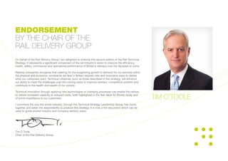 On behalf of the Rail Delivery Group I am delighted to endorse this second edition of the Rail Technical
Strategy. It represents a significant component of the rail industry’s vision to improve the efficiency,
health, safety, commercial and operational performance of Britain’s railways over the decades to come.
Railway companies recognise that catering for the burgeoning growth in demand for our services within
the physical and economic constraints we face in Britain requires new and innovative ways to deliver
what our customers want. Technical initiatives, such as those described in this strategy, will enhance
our ability to meet the challenges over the coming years to improve railways’ competitive position and
contribute to the health and wealth of our society.
Technical innovation through applying new technologies or changing processes can enable the railway
to deliver increased capacity at reduced costs, both highlighted in the Rail Value for Money study and
of prime importance to our customers.
I commend the way the whole industry, through the Technical Strategy Leadership Group, has come
together and taken the responsibility to produce this strategy. It is now a live document which can be
used to guide shared industry and company delivery plans.
Tim O’Toole
Chair of the Rail Delivery Group
ENDORSEMENT
BY THE CHAIR OF THE
RAIL DELIVERY GROUP
TIM O’TOOLE
 