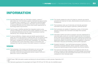 15
RSSB Project T962 Information systems architecture for the rail industry, an initial overview, September 2011
16
ibid
17
TSIs Telematics applications for passengers and freight (TSI TAP and TSI TAF); also the InteGRail project
2.112	 Excluding Network Rail’s own information systems, research15
discovered over 130 information systems maintained by approximately
20 suppliers were in operation in 2011. Maintaining individual legacy
systems is expensive and inefficient. Information cannot be shared
or exploited efficiently and this inhibits whole-system approaches for
technology-based improvements.
2.113	 The EU project InteGRail identified that integrated systems using
common standards can improve whole-system reliability by up to 50%
by optimising maintenance and the cost of maintenance could be
reduced by 10%, amongst other benefits.
2.114	 To improve efficiency, mitigate costs and identify opportunities for
better use of the vast amounts of collected data, the rail industry would
benefit from a coordinated approach towards system architectures,
information management and information exploitation. An initial study
to understand the current information make-up of the sector and
catalogue and map the industry’s information systems is underway16
.
VISION
2.115	 The businesses in the industry are information-rich and use that
information effectively to enhance and drive decision-making
processes. Advanced and appropriate decision support tools are in
place and in use on a daily basis.
2.116	 The industry realises the value of its data for customer and internal
purposes and improves its costs, attractiveness and performance as a
consequence.
2.117	 The businesses make use of externally and internally generated
information sources and support customers’ preferred devices.
2.118	 Rail businesses are capable of integrating a variety of information
sources to produce new information and adapt their business
strategies.
2.119	 Information systems are built for expansion and easy replacement of
outmoded parts. Costs are minimised through the use of commercial
off-the-shelf (COTS) programmes and uniform testing and acceptance
procedures. Agreed architectural standards, protocols and service level
agreements support connectivity, improve the capability to share the
information resources and facilitate a whole-system approach.
2.120	 European standards17
have harmonised procedures, facilitating
information exchange between railway computer systems across
Europe and opening opportunities to explore new revenue streams.
2.121	 The improved information systems and management allow the rail
industry to exploit its data catalogues and build strategic partnerships
to provide customers with personalised information and services that
correspond to their individual needs.
INFORMATION
53THEFUTURERAILWAY | THE INDUSTRY’S RAIL TECHNICAL STRATEGY 2012
 