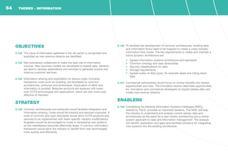 OBJECTIVES
2.122	 The value of information gathered in the rail sector is recognised and
exploited as new revenue streams are identified.
2.123	 Rail businesses collaborate to make the best use of information
sources. New business models are developed to exploit data. Vendors
are able to develop applications and services to generate income and
improve customer services.
2.124	 Information-sharing and exploitation to reduce costs, including
transaction costs such as ticketing, are facilitated by common
architectures, protocols and dictionaries. Duplication of effort and
information is avoided. Bespoke products are replaced with lower
cost COTS technologies and applications, which are also more cost-
effective to maintain.
STRATEGY
2.125	 Common architectures and protocols would facilitate integration and
information-sharing. Costs would be lowered and services improved. A
suite of common and open standards would allow COTS products and
services to be implemented with fewer specific industry modifications.
Suppliers would be encouraged to invest in developing new systems
as the marketplace becomes effectively larger. A common information
framework would allow the industry to benefit from new technologies
more quickly and efficiently.
2.126	 To facilitate the development of common architectures, existing data
and information flows need to be mapped to create a cross-industry
information flow model. The key requirements to create and maintain a
future dynamic architecture are:
•	 Agreed information systems architecture and standards
•	 Common ontology and data dictionaries
•	 Security classifications for data
•	 Storage requirements
•	 Agreed suites of data types, for example asset and rolling stock
data
2.127	 Commercial partnerships would focus on mutual benefits and shared
opportunities and risks. The Innovation section describes opportunities
for innovators and commercial developers to exploit railway data and
create new revenue streams.
ENABLERS
2.128	 Completing the National Information Systems Catalogue (NISC),
started by TSLG, provides an important baseline. The NISC will help
the industry to understand and analyse current railway data and
architectures as the basis for a new holistic architecture and a whole-
system approach to data and information management. The analysis
will identify duplication and gaps and facilitate solutions for integrating
new systems into the existing architecture.
THEMES - INFORMATION54
 