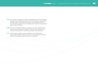 2.129	 The common standards proposed in InteGRail and the TSIs Telematics
applications for passenger services (TAP) and Telematics applications
for freight (TAF) would support European interoperability as well as
provide useful guidelines for the development of open architectures for
the rail sector in Britain.
2.130	 Coherent management policies, protocols and clear identification of
data owners are needed to support a whole-system approach and
maximise the benefits of data sharing, analysis and exploitation.
2.131	 All information systems must be resilient to cyber-attacks and
appropriate protective measures based on risk assessment must be
built into the systems within the common framework.
55THEFUTURERAILWAY | THE INDUSTRY’S RAIL TECHNICAL STRATEGY 2012
 