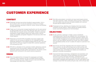 CONTEXT
2.132	 Passenger journeys have almost doubled to approximately 1.5bn in
the 15 years to 2011/12 and are expected to continue to increase.
Similarly, passenger demands of value for money, comfort and facilities
are expected to rise.
2.133	 Freight use of rail has also increased significantly over the same period
by approximately 50% by tonne-miles although rather less in terms of
tonnes lifted and unevenly among commodities. Parallel to passenger
expectations, freight shippers expect ever higher levels of service
quality and reliability and greater integration of rail services within their
overall logistics.
2.134	 Responses to the 2010 RTS consultation document suggest wide
support for the rail industry to address the 4C challenge of raising
passenger satisfaction to the highest possible levels by 2037. As a first
step the IIP for CP5 set a target of at least 90% customer satisfaction
to be achieved by 2019.
2.135	 RTS 2012 is ultimately for the customers’ benefit, addressing customer
requirements such as punctuality, reliability and higher network and
passenger capacity through system improvements. This section covers
aspects which contribute to the overall customer experience.
VISION
2.136	 Rail is the preferred form of transport for passengers and freight
customers. Every customer can rely on excellent service provision
that is consistently punctual, reliable and good value and offers easy
interchanges with other forms of transport.
2.137	 Rail offers personalised, convenient yet mass transit-based services
that meet customers’ needs. Information about journeys, related travel
and other added-value services are readily available and customer-
focused staff are helpful at all times.
2.138	 Passengers arriving, departing and changing trains have smooth
transitions through stations. Clearly defined and spatially efficient
routes maximise throughputs and minimise delays.
OBJECTIVES
2.139	 All rail customers, passenger or freight, receive consistently
outstanding levels of service and reliability from rail businesses. The
train-lengthening programme has increased passenger capacity and
real-time traffic management has optimised network capacity. Market
sectors may have different demands but overall, train interior designs
and upgradable facilities will aim to satisfy the needs of customers in all
sectors.
2.140	 Rail services will be fully integrated within the transport system so
that a customer can plan and purchase door-to-door journeys with
confidence. Interchanges, including those with other transport modes,
make transfers easy, comfortable and reliable and timetables are
planned to minimise inconvenience.
2.141	 Improved information technology, management and exploitation and
cross-industry collaboration provide passengers with personalised
services for journey and ticket information, entertainment and
communication services. Station and staff information systems and
personalised messaging help passengers to find the right platform and
carriage to board their train quickly and get a seat, which will also help
CUSTOMER EXPERIENCE
60
 