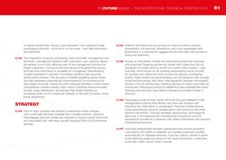 to reduce dwell times. During a rare disruption, train operators keep
passengers informed – at home or on the move – and offer alternative
arrangements.
2.142	 The integration of service scheduling, real-time traffic management and
terminals’ management systems with customers’ own systems, allows
the railway to be a fully effective part of the management process for
freight customers. Consignments are tracked throughout the journey
and real-time information is available for consignees. Rescheduling
is easily facilitated if required. Information systems help business
performance reviews. The removal of lineside signalling allows faster
and less expensive planning and implementation of connections for
new freight terminals. These are either bespoke facilities or multi-modal
consolidation centres outside major cities to facilitate environmentally-
friendly urban distribution, as required. Rail freight satisfies an
increasing share of non-traditional markets, in line with European white
paper aspirations.
STRATEGY
2.143	 Door-to-door journeys are typified by seamless modal changes,
with multimodal services available from a single booking. Improved
interchanges between modes are required to reduce overall travel time
and associated risk, with easy-access transport hubs and informative
signage.
2.144	 Stations and trains should continue to improve onsite customer
accessibility and services. Wheelchair users and passengers with
pushchairs or cumbersome luggage should have step-free access to
trains and platforms.
2.145	 Access to information, tickets and best prices should be improved
and simplified. Reading devices for tickets with codes that can be
displayed on mobile devices would be a useful initial solution. Later,
one-stop online shops for all ticketing requirements would simplify
the process and reduce the time a customer spends purchasing
tickets. Paper tickets should be phased out and replaced with a single
smartcard technology that offers interoperability between all transport
modes in the UK and Europe. Reading devices on trains could also be
introduced. Passengers would be offered the best available fare when
boarding and leaving a train without having to purchase a ticket in
advance.
2.146	 Passengers could be kept better informed through intelligent traffic
management systems that identify real-time train location and
distribute this information to passengers. Personal mobile devices
could automatically receive updates about train positions and other
relevant information. Through strategic relationships, technological
advances in the telecoms and entertainment industries could be
exploited to provide rail customers with better information and onboard
entertainment services.
2.147	 Improved relationships between passengers and service providers
could lead to the ability to establish and update passenger profiles
automatically for bespoke services. If journey carbon content is given
at the planning stage and shown in the ticket information, customers
could also make ‘carbon-wise’ choices.
61THEFUTURERAILWAY | THE INDUSTRY’S RAIL TECHNICAL STRATEGY 2012
 