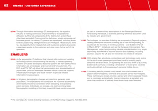 2.148	 Through information technology (IT) developments, the logistics
industry is making continuous improvements to its operational
efficiency but the rail components of the distribution system have
often been excluded. Overcoming this deficiency would encourage rail
business growth. As railway IT systems are developed, including those
for train positioning, intelligent trains and intelligent infrastructure, there
is a big opportunity to integrate fully with customer systems to provide
a seamless service to the customer and drive costs further out of the
operation.
ENABLERS
2.149	 As far as possible, IT platforms that interact with customers’ existing
technology without compromising the security of railway operating
systems should be developed. Bespoke systems for non-safety critical
information are unnecessary and inconvenient for customers. The
EU’s draft TSI TAP will allow the harmonisation and standardisation of
procedures, data and messages between railway computer systems,
infrastructure managers and ticket vendors to provide reliable
information for passengers.
2.150	 In 30 years, demographic changes will result in a generally older
population. The implications this could have for customer accessibility
and mobility should be considered when designing and operating
public services. Individuals, on average, are also becoming larger.
Demographic modelling of the likely impact of these trends is required
as part of a review of key assumptions in the Passenger Demand
Forecasting Handbook, a business planning reference document used
by industry and government.
2.151	 Technologies for seamless ticketing are progressing. Regional systems
offering intermodal electronic ticketing are in use and expanding. To
counteract the diversity of ticketing systems - over 9,000 in the UK
in March 201218
- initiatives such as the European Interoperable Fare
Management project are providing valuable standardisation for a single
technology framework to improve door-to-door ticketing, including
journeys beyond the UK and for more than one mode of transport.
2.152	 With simpler fare structures, contactless card technology could evolve
to the point where passengers purchase travel by walking past a
sensor by the train doors, or registering the start and finish of a journey.
Evidence of purchase, including a breakdown of ticket price could be
sent automatically to the passenger’s personal mobile device.
2.153	 Countering security threats could benefit from the increased use of
passive electromagnetic, chemical and acoustic sensor technologies.
These technologies would provide a sensor grid which assesses threats
and is monitored automatically. Human interaction is signalled only
when the conditions of defined threat levels have been detected.
18
The next steps for mobile ticketing hardware, in Rail Technology magazine, Feb/Mar 2012.
THEMES - CUSTOMER EXPERIENCE62
 