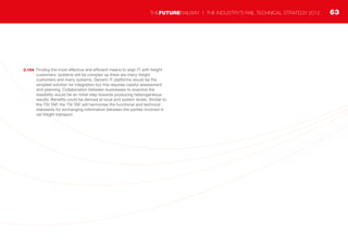 2.154	 Finding the most effective and efficient means to align IT with freight
customers’ systems will be complex as there are many freight
customers and many systems. Generic IT platforms would be the
simplest solution for integration but this requires careful assessment
and planning. Collaboration between businesses to examine the
feasibility would be an initial step towards producing heterogeneous
results. Benefits could be derived at local and system levels. Similar to
the TSI TAP, the TSI TAF will harmonise the functional and technical
standards for exchanging information between the parties involved in
rail freight transport.
63THEFUTURERAILWAY | THE INDUSTRY’S RAIL TECHNICAL STRATEGY 2012
 