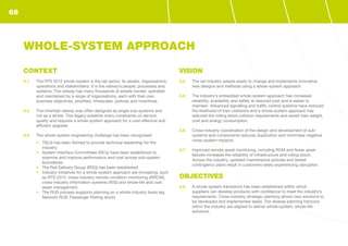 CONTEXT
3.1	 The RTS 2012 whole-system is the rail sector, its assets, organisations,
operations and stakeholders. It is the railway’s people, processes and
systems. The railway has many thousands of assets owned, operated
and maintained by a range of organisations, each with their own
business objectives, priorities, timescales, policies and incentives.
3.2	 The inherited railway was often designed as single sub-systems and
not as a whole. This legacy presents many constraints on service
quality and requires a whole-system approach for a cost-effective and
efficient upgrade.
3.3	 The whole-system engineering challenge has been recognised:
•	 TSLG has been formed to provide technical leadership for the
industry
•	 System Interface Committees (SICs) have been established to
examine and improve performance and cost across sub-system
boundaries
•	 The Rail Delivery Group (RDG) has been established
•	 Industry initiatives for a whole-system approach are increasing, such
as RTS 2012, cross-industry remote condition monitoring (XIRCM),
cross-industry information systems (XIIS) and whole-life and cost
asset management.
•	 The RUS process supports planning on a whole-industry basis (eg
Network RUS: Passenger Rolling stock)
VISION
3.4	 The rail industry adapts easily to change and implements innovative
new designs and methods using a whole-system approach.
3.5	 The industry’s embedded whole-system approach has increased
reliability, availability and safety at reduced cost and is easier to
maintain. Advanced signalling and traffic control systems have reduced
the likelihood of train collisions and a whole-system approach has
reduced the rolling stock collision requirements and saved train weight,
cost and energy consumption.
3.6	 Cross-industry coordination of the design and development of sub-
systems and components reduces duplication and minimises negative
cross-system impacts.
3.7	 Improved remote asset monitoring, including RCM and fewer asset
failures increases the reliability of infrastructure and rolling stock.
Across the industry, updated maintenance policies and tested
contingency plans result in customers rarely experiencing disruption.
OBJECTIVES
3.8	 A whole-system framework has been established within which
suppliers can develop products with confidence to meet the industry’s
requirements. Cross-industry strategic planning allows new solutions to
be developed and implemented easily. The diverse planning horizons
within the industry are aligned to deliver whole-system, whole-life
solutions.
WHOLE-SYSTEM APPROACH
68
 