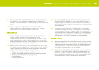 3.9	 Greater collaboration within the industry fosters coordinated planning
and operations which has led to increased levels of reliability and
resilience. Customer satisfaction is raised through the improved service
levels.
3.10	 Asset management is aligned across the industry. Excellent
asset knowledge and evidence-based decision-making improves
performance at lower cost and with less business risk.
STRATEGY
3.11	 A cross-industry, whole-system approach to design, maintenance,
delivery and safe operation should be adopted. A holistic
understanding of the railway is needed to identify risk factors during
design stages to allow for any necessary adjustments. This approach
would avoid duplication of effort, reduce negative impacts and simplify
the introduction of new components and processes.
3.12	 Effective whole-system planning requires models suitable for industry,
innovators, academia, suppliers and investors. These models could be
used to understand the impact of changes to the whole system and
support whole-system research and development by:
•	 Using a virtual design and development environment
•	 Defining requirements, especially across sub-system boundaries
•	 Analysing priorities between competing options
•	 Testing resilience
•	 Optimising the system
3.13	 Life-cycle costing tools would optimise decision-making processes
for maintenance and renewal. The tools should be able to model a
variety of options, including the impact on services, passengers and
technicians, to provide comprehensive assessments for work volumes,
costs and outputs.
3.14	 The industry should collaborate to develop a set of aligned asset
management plans for the railway. Common policies and strategies,
that encompass a full range of outputs ranging from service delivery to
environmental impacts, are required to manage the industry’s assets.
Aligned asset management plans should facilitate the implementation
for other parts of the industry, operations and external parties.
ENABLERS
3.15	 Better organisational structure and communication channels between
all industry stakeholders are necessary to improve technical and asset
interfaces. Improved collaboration between rail operators, engineers
and asset managers and close interaction with planners will help to
develop and deliver appropriate rail technologies.
3.16	 Cross-industry alignment and planning need to remove constraints on
operations and services for future infrastructure requirements - be it
passenger, freight or international traffic. Alterations to infrastructure
system capability/flexibility should be within the prevailing processes
and procedures and adhere to whole industry requirements.
69THEFUTURERAILWAY | THE INDUSTRY’S RAIL TECHNICAL STRATEGY 2012
 