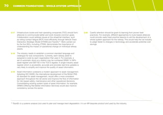 3.17	 Infrastructure routes and train operating companies (TOC) should form
alliances to communicate better and work towards common goals.
Collaboration could address issues at the wheel/rail interface, such
as rolling contact fatigue (RCF) more efficiently through Vehicle-Track
Interaction Strategic Model (VTISM) and TrackEx19
. Work carried out
by the five SICs, including VTISM, demonstrate the importance of
understanding the impact of operational change on individual railway
assets.
3.18	 The industry needs to establish a common standard language and
catalogue for sub-components. Currently, each railway asset is
assigned a code by each organisation that uses it. For example, a
set of automatic doors at a station may be numbered DR001 in NR’s
asset register and SEF102 in the TOC’s register. A single industry asset
register which is accessible, accurate and provides real-time updates is
very likely to simplify and improve the quality of asset information.
3.19	 Asset information underpins a modern approach to asset management.
Adopting ISO 55000, the international development of the British PAS
55 standard for asset management, would offer a more consistent
approach throughout the rail sector and improve the flow of information
for risk-based safety, maintenance and other operational decisions.
Consolidating existing system types of asset information, for example,
ORBIS (Offering Rail Better Information Services) would also improve
consistency across the sector.
3.20	 Careful attention should be given to learning from proven best
practices. For example, different approaches to route-based alliances
could provide useful best practice lessons to aid the development of a
whole-system approach for the railway. This would help the rail industry
to adapt faster to changes in technology and accelerate potential cost
savings.
19
TrackEx is a systems analysis tool used to plan and manage track degradation. It is an NR bespoke product and used by the industry.
COMMON FOUNDATIONS - WHOLE-SYSTEM APPROACH70
 