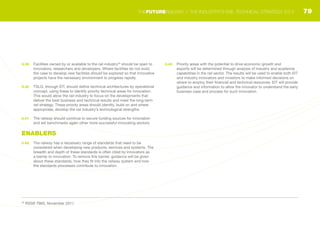 3.39	 Facilities owned by or available to the rail industry29
should be open to
innovators, researchers and developers. Where facilities do not exist,
the case to develop new facilities should be explored so that innovative
projects have the necessary environment to progress rapidly.
3.40	 TSLG, through EIT, should define technical architectures by operational
concept, using these to identify priority technical areas for innovation.
This would allow the rail industry to focus on the developments that
deliver the best business and technical results and meet the long-term
rail strategy. These priority areas should identify, build on and where
appropriate, develop the rail industry’s technological strengths.
3.41	 The railway should continue to secure funding sources for innovation
and set benchmarks again other more successful innovating sectors.
ENABLERS
3.42	 The railway has a necessary range of standards that need to be
considered when developing new products, services and systems. The
breadth and depth of these standards is often cited by innovators as
a barrier to innovation. To remove this barrier, guidance will be given
about these standards, how they fit into the railway system and how
the standards processes contribute to innovation.
3.43	 Priority areas with the potential to drive economic growth and
exports will be determined through analysis of industry and academia
capabilities in the rail sector. The results will be used to enable both EIT
and industry innovators and investors to make informed decisions on
where to employ their financial and technical resources. EIT will provide
guidance and information to allow the innovator to understand the early
business case and process for such innovation.
29
RSSB T965, November 2011
79THEFUTURERAILWAY | THE INDUSTRY’S RAIL TECHNICAL STRATEGY 2012
 