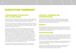 EXECUTIVE SUMMARY
TRANSFORMING THE RAILWAY –
THE 30-YEAR VISION
Britain’s railway sets the benchmark for service quality, customer satisfaction,
and value for money by being safe, reliable and resilient, meeting capacity and
service requirements and contributing to the growth of the economy.
The purpose of the railway is to satisfy its customers. To maintain the ability to
do so and continue to attract more passenger and freight business, it needs to
remove barriers and find more innovative and cost-effective ways to increase
capacity and improve performance.
The rewards available to a railway that takes advantage of technical and
technological developments are huge. The Rail Value for Money study
put forward potential savings of £3.5bn through incremental changes by
2019. The Rail Technical Strategy 2012 (RTS 2012) is based on a different
paradigm. It seeks to transform the cost base by eliminating many of the
causes of cost, including: lineside signalling, oil-based traction fuel, service
interruptions caused by asset failure, frequent unplanned maintenance,
customer experiences of unreliability in the system, compensation for failure.
The numbers are big, for example, traction energy costs £600m/year and
rising; system reliability £600m/year and lineside signalling maintenance
costs £100m/year. But the prize is not just cost reduction. Equally important
is the opportunity to win new business and revenue by increasing capacity,
satisfying existing customers and attracting new ones.
RTS 2012 sets out the technical strategies in six themes to support the
transformation of the railway and deliver rewards over the next 30 years.
CONTROL, COMMAND AND
COMMUNICATION
Real-time intelligent traffic management systems deliver a high-capacity,
energy-efficient, on-time railway. In-cab signalling has largely displaced
the need for lineside signalling infrastructure. Communication systems are
optimised for operations and customer services.
ENERGY
An extensively electrified network has reduced reliance on fossil fuels and non-
renewable resources. Asset specification drives energy efficiency. Sensors,
energy storage technologies and smart grid technologies monitor and manage
energy use for maximum efficiency.
INFRASTRUCTURE
A resilient 7-day railway with world-class asset management which improves
reliability, increases capacity and service levels and reduces delays. Trains and
track equipment are specified through a whole-system approach to monitor
each other and cause less damage. Intelligent maintenance provides accurate
timely information for condition-based intervention.
The industry’s Sustainable Development Principles are embedded in technical
and operational designs. The railway is carbon-neutral and resilient to the
impact of climate change.
An extensive high-capability strategic freight network connected to future-
proofed terminals provides freight customers with flexible and timely
responses to their operational and planning requests.
8
 