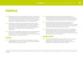 3.44	 People are key drivers as well as enablers in business. As the pace of
technological and technical changes accelerates, people working in the
rail industry must be equipped with the necessary skills to cope with
the new technologies and techniques. With a whole-system approach,
people need to understand and adapt to new working practices.
3.45	 International competition and uncertainty about demand is risking
the availability of suitably skilled people for the industry, although not
all the required skills are railway-specific. Sometimes availability is
low and costs are artificially high because technical and professional
competence is not recognised without railway experience or
qualifications.
3.46	 Work carried out by NSARE30
suggests that a major gap in engineering
skills is likely to develop unless remedial action is undertaken. It
identified that only 17% of the engineering workforce has qualifications
at higher academic levels (above ‘A’ level).
VISION
3.47	 Lifelong learning is an expectation within the industry, with learning
and competence seen as part of a continual professional development
(CPD) continuum from novice to expert.
3.48	 Learning programmes take full account of the implications of
technological transitions and training prepares staff for technology-
driven changes. Virtual learning environments and simulations are used
to rehearse responses to both routine work and unplanned situations.
3.49	 Strategic relationships with other sectors include learning from
industries that have made radical technological transitions to
understand the skills that are required and minimise the risk in adopting
new skill sets. Railway companies have confidence in the supply chain
to provide qualified additional or specialist resources.
3.50	 Leaders drive the industry towards achieving the 4Cs and facilitate
the technological changes. There is a shared vision of customer focus
across the industry and a common desire to optimise performance.
Rail is the employer of choice and knowledge is transferred with people
from other sectors into the rail industry.
OBJECTIVES
3.51	 The culture and leadership style inspires staff to strive for continuous
improvement in all aspects of the railway’s business. This is
demonstrated by efficiency, effectiveness, quality and value in all
operations and a palpable ethos of customer service.
30
NSARE is the National Skills Academy for Railway Engineering, a key facilitator for matching specialised training requirements for rail employees with appropriate
providers
PEOPLE
85THEFUTURERAILWAY | THE INDUSTRY’S RAIL TECHNICAL STRATEGY 2012
 