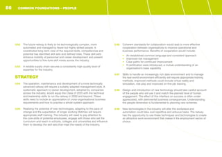 3.52	 The future railway is likely to be technologically complex, more
automated and managed by fewer but highly skilled people. A
coordinated long-term view of the required skills, competencies and
potential has identified skill sets and defined roles. These skill sets
enhance mobility of personnel and career development and present
opportunities to fine-tune skill mixes across the industry.
3.53	 A reliable supply chain secures a consistently high-quality level of
expertise for the industry.
STRATEGY
3.54	 The operation, maintenance and development of a more technically
advanced railway will require a suitably adapted management style. A
systematic approach to career development, adopted by companies
across the industry, would equip the Class of 2020 with the technical
and leadership skills to run the railway in 2030 and beyond. These
skills need to include an appreciation of cross-organisational business
requirements and how to practise a whole-system approach.
3.55	 Realising the potential of new technologies, adapting to the pace of
change and the expectation of longer working lifetimes will require
appropriate staff training. The industry will need to pay attention to
the core skills of potential employees, engage with those who set the
curriculum and teach in schools, colleges and universities and influence
them to develop the skill sets that meet the needs of the industry.
3.56	 Coherent standards for collaboration would lead to more effective
cooperation between organisations to improve operational and
business performance. Benefits of cooperation would include:
•	 An established common language and consistent approach
•	 Improved risk management
•	 Clear paths for continued improvement
•	 If certification were introduced, a mutual understanding of an
organisation’s base capability
3.57	 Skills to handle an increasingly rich data environment and to manage
the real-world environment efficiently will require appropriate training
methods. Improved methods could include virtual reality and
simulation, role play and improved on-the-job training.
3.58	 Design and introduction of new technology should take careful account
of the people who will use it and match the planned level of human
engagement. The effect of this interface on success is often under-
appreciated, with detrimental business consequences. Understanding
the people dimension is fundamental to planning new schemes.
3.59	 New technologies in the industry will alter the workplace and
automation could take over repetitive and arduous tasks. The railway
has the opportunity to use these techniques and technologies to create
an attractive work environment that makes it the employment sector of
choice.
COMMON FOUNDATIONS - PEOPLE86
 