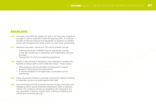 ENABLERS
3.60	 Forecasts of the skills the railway will need in the future and analysis of
any gaps in skills is essential to direct the planning effort. A continual
process of resource planning and preparation is necessary to develop
people with the appropriate range of skills to meet future requirements.
3.61	 Workforce education, training and CPD will be enabled through:
•	 Widening the scope of NSARE beyond engineering, working
across the industry and in partnership with independent education
providers
•	 Development of continuous learning programmes
3.62	 NSARE is also involved in developing tools designed to increase the
flexibility of railway staff to work across the industry. These include:
•	 Skills passports showing portable competencies to support
academic and professional qualifications
•	 A national database of competencies in core areas such as
engineering
3.63	 These educational initiatives could also improve the industry’s retention
of corporate memory and guard against skills fade.
3.64	 New technology will bring increased amounts of data, information and
intelligence which require enhanced interpretation skills for decision-
making. The workforce will also be assisted by the introduction of a
new generation of decision support tools, including timetabling and
maintenance schedule planning.
87THEFUTURERAILWAY | THE INDUSTRY’S RAIL TECHNICAL STRATEGY 2012
 