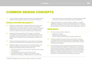 4.1	 Common design concepts traverse the specific rail strategies and are
relevant to the development plans that may result from RTS 2012.
WHOLE-SYSTEM RELIABILITY
4.2	 Reliability is fundamental for customer satisfaction and lower costs
and each part of the system contributes to the overall reliability.
Reliable assets mean fewer delays for customers and less unplanned
maintenance for technicians. If the approach to reliability were the
same as for safety, there would be a step change in performance.
4.3	 Explorative studies sponsored by TSLG sought to understand
how reliability as a business objective could be improved and how
unreliability constrains the ability to increase network capacity. Two
distinct areas for reliability improvement emerged: operations and
assets.
4.4	 Performance targets addressing both railway assets and operations
need to be set at system level if improvements are to be optimised.
4.5	 Detailed modelling work has shown that the existing railway could
double its capacity and still provide the current levels of public
performance measures if these conditions were met:
•	 Some key infrastructure, such as points, underwent a step change
in performance
•	 Train reliability performance at the level of the best
•	 A significant reduction in vandalism, cable thefts, suicides
•	 Shorter and more tightly controlled dwell and turnaround times
•	 Trains running at two-minute headways, at the right place and speed
everywhere to reduce the three-minute tolerance significantly
4.6	 Testing and trialling is an important factor for reliability – for assets,
timetables and people. Innovative technologies need to be thoroughly
tested and demonstrated at sub-system, then system level – away from
the live railway and in environments that will be experienced in service.
RESILIENCE
4.7	 The future railway should be resilient to:
•	 Operational disruption
•	 Externally caused disruption
•	 Climate change, extreme weather and other climate issues
4.8	 A flexible timetable and network-wide control systems contribute
to a resilient rail by minimising the effects of perturbations, allowing
operations to continue as normal across the wider network, without
causing secondary delays.
4.9	 A whole-system approach would reduce asset failure and enhance
the overall resilience and reliability of infrastructure and rolling stock.
Improved asset monitoring, for example by RCM and maintenance
policies have the potential to eliminate many in-service asset failures.
Research31
estimated a potential reduction of 15% delay, valued at
£90m/year, if RCM were effectively deployed. Of this, £12m/year is
derived from sharing RCM data across industry boundaries.
31
RSSB T844 Mapping current remote condition monitoring, April 2009
COMMON DESIGN CONCEPTS
89THEFUTURERAILWAY | THE INDUSTRY’S RAIL TECHNICAL STRATEGY 2012
 
