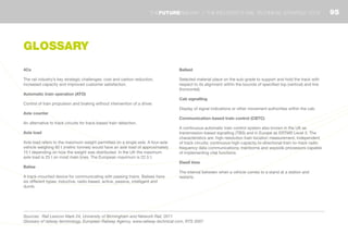 4Cs
The rail industry’s key strategic challenges: cost and carbon reduction,
increased capacity and improved customer satisfaction.
Automatic train operation (ATO)
Control of train propulsion and braking without intervention of a driver.
Axle counter
An alternative to track circuits for track-based train detection.
Axle load
Axle load refers to the maximum weight permitted on a single axle. A four-axle
vehicle weighing 60 t (metric tonnes) would have an axle load of approximately
15 t depending on how the weight was distributed. In the UK the maximum
axle load is 25 t on most main lines. The European maximum is 22.5 t.
Balise
A track-mounted device for communicating with passing trains. Balises have
six different types: inductive, radio-based, active, passive, intelligent and
dumb.
Ballast
Selected material place on the sub-grade to support and hold the track with
respect to its alignment within the bounds of specified top (vertical) and line
(horizontal).
Cab signalling
Display of signal indications or other movement authorities within the cab.
Communication-based train control (CBTC)
A continuous automatic train control system also known in the UK as
transmission-based signalling (TBS) and in Europe as ERTMS Level 3. The
characteristics are: high-resolution train location measurement, independent
of track circuits; continuous high-capacity bi-directional train-to-track radio
frequency data communications; trainborne and wayside processors capable
of implementing vital functions.
Dwell time
The interval between when a vehicle comes to a stand at a station and
restarts.
Sources: Rail Lexicon Mark 24, University of Birmingham and Network Rail, 2011
Glossary of railway terminology, European Railway Agency, www.railway-technical.com, RTS 2007
GLOSSARY
95THEFUTURERAILWAY | THE INDUSTRY’S RAIL TECHNICAL STRATEGY 2012
 