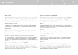 Eddy current
A localised electric current induced in a conductor by a varying magnetic field.
Eddy current technology offers the potential for frictionless braking at high
speeds but in practice relies on external factors such as signalling and train
control systems and track structure.
Electric multiple unit (EMU)
The generic term for an electrically-powered train where traction drive and
control system is contained under or in the roof space of various carriages.
Electrification
The installation of overhead wire or third (or fourth) rail power distribution
facilities to enable operation of EMU trains, or trains hauled by electric
locomotives.
European Integrated Railways Radio Enhanced Network (EIRENE)
An International Union of Railway’s project to develop GSM-R specifications
for a train radio system suitable for transmitting the information required by
ERTMS and facilitate its standardisation. It uses GSM in the 900 MHz band for
railways.
European Rail Traffic Management System (ERTMS)
Signalling and operation management system using ETCS for cab-based
speed control and GSM-R for voice and data transmission. There are three
levels of ERTMS: Levels 1 and 2 use track-based equipment for train detection
and Level 3 uses onboard equipment in the cab.
European Train Control System (ETCS)
A train-based computer which provides the signalling aspect of ERTMS. There
are three levels of train control: Level 1 is a standardised ATP system with
lineside signals. Levels 2 and 3 require output from project EIRENE to assure
transmission of movement authority by radio.
GSM-R
Specialised global system for mobile communications with cellular personal
mobile radio (PMR) for railways using 900 MHz band with higher reliability and
safety and more features than GSM.
Headway
Minimum interval between trains on the same line in the same direction
allowed by the signalling system.
Hotel power
The part of a train’s power consumption used for air-conditioning, lighting,
heating and kitchen facilities. It is often greater than 10-20% of the total
energy requirement.
Hybrids
Hybrid technology combines a diesel engine/generator and batteries to
produce a more efficient means of powering trains, using electric power to
move a train at low speed, with the engine cutting in to provide extra power
for acceleration. The kinetic energy from braking would be converted into
electrical energy to recharge the batteries.
GLOSSARY96
 