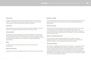 Interlocking
A system of logically linking points and signal operation to prevent route
conflict. Interlockings are now largely computerised using a two-in-three
voting system, diverse hardware and software or protocols.
Intermodal
Descriptive term for freight traffic involving transfer of containers to and from
road and rail vehicles. Sometimes referred to as container traffic.
Interoperability
The ability of the trans-European conventional rail system to allow the safe
and uninterrupted movement of trains which accomplish the required levels
of performance for these lines. This ability rests on all the regulatory, technical
and operational conditions which must be met to satisfy the essential
requirements.
Metro
An urban railway running exclusively on its own right of way, often
underground.
Movement authority
Information given by the signalling system as to how far a train can proceed.
Multiple unit (MU)
The practice of distributing traction power to units along the length of the train
and for coupling two or more power units. MUs can be EMU (electrical) or
DMU (diesel).
Network capacity
The Institution of Railway Operators define network capacity as: The number
of trains that can be incorporated into a timetable that is conflict-free,
commercially attractive, compliant with regulatory requirements and can be
operated whilst meeting agreed performance targets in the face of anticipated
levels of primary delay.
Network modelling framework
A comprehensive set of models developed by the industry under the
leadership of the DfT to predict the impact of changes to the network and
services operated on cost, performance, safety and crowding.
Passenger capacity
The number of passengers that can be accommodated in a passenger vehicle.
The network modelling framework defines the capacity of a vehicle as the
number of seats plus the number of passengers who can be accommodated
in the available standing space at a given allocation of space per standing
passenger. The total capacity of the railway system to carry passengers is then
the resultant of the passenger capacity of each vehicle, the number of vehicles
on each train and the network capacity.
97THEFUTURERAILWAY | THE INDUSTRY’S RAIL TECHNICAL STRATEGY 2012
 