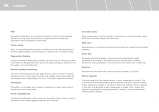 Path
A possible schedule for a train along its route that reflects the achievable
sectional running times and does not infringe the permitted planning
separations from schedules of other trains.
Primary delay
Delay to trains arising directly from an incident such as a technical failure or
line blockage through an external cause, as opposed to a secondary delay.
Regenerative braking
A way of slowing an electrically-powered train by using the motors as brakes.
The motors act as generators and return the surplus energy as electricity into
the supply rail or overhead wire.
Remote condition monitoring
The use of telemetry and complex algorithms to assess the state of railway
infrastructure and rolling stock remotely and manage maintenance effort so
that assets cannot deteriorate to the point that affects safety and reliability.
Robustness
The ability of a timetable and network to experience primary delay without
introducing a secondary delay.
Route availability (RA)
A code to indicate which rolling stock can use which routes; must be used in
conjunction with loading gauge availability and axle load.
Secondary delay
Delay caused by one train to another, remote from the incident location, which
itself would not have delayed the other train.
Slab track
Rails secured to or cast into a continuous concrete slab instead of intermittent
sleepers.
Smart grid
An electric grid that analyses consumption and automatically makes
adjustments according to demand to improve the efficiency, reliability,
economics and sustainability of the production and distribution of electricity.
Switches
Movable rails that direct trains from one line to another at junctions.
System capacity
The total capacity of the railway system to carry passengers or freight. This
is the resultant of the passenger capacity of each vehicle or payload of each
freight wagon, the number of vehicles on each train and the network capacity,
or that part of it allocated to either passenger or freight traffic. Unless line,
network or passenger capacity is specified, capacity can be understood to
denote system capacity.
GLOSSARY98
 