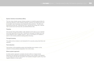 System Interface Committees (SICs)
The five cross-industry groups whose purpose is to identify opportunities for
improving efficiency at the interface between vehicles and infrastructure and
to consider ways to develop and implement these solutions. The SICs are:
Vehicle/Structures SIC, Vehicle/Track SIC, Vehicle/Train Energy SIC, Vehicle/
Train Control and Command SIC and Vehicle/Vehicle SIC.
Tamping
The process that pushes ballast under sleepers to fill voids so as to maintain
the correct geometry of the track. Tamping can damage the ballast and may
not be effective due to ‘ballast memory’, that is, the tendency for ballast to
return to the mutual positions existing before tamping.
Through ticketing
The ability to buy a ticket in one transaction for a journey using more than one
operator.
Train detection
The function of the signalling system that identifies train location on the
network to ensure physical separation from other trains.
Whole-system approach
A whole-system approach considers all parts within an integral whole.
Decisions are reached by evaluating the impact of any change on all aspects
in the system and with the recognition that isolated changes to parts may have
negative effects on other parts.
99THEFUTURERAILWAY | THE INDUSTRY’S RAIL TECHNICAL STRATEGY 2012
 