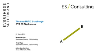 The next MiFID 2 challenge
RTS 28 Disclosures
26 March 2018
Michael Booth
Regulatory Director, ES Consulting
Sally Rigg
Regulatory Director, ES Consulting
Adam Jacobs-Dean
Head of Markets, AIMA
 