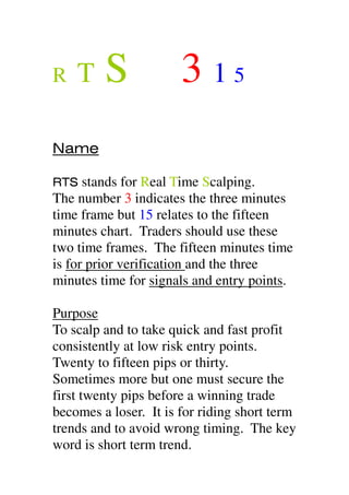 R T S 3 1 5
Name
RTS stands for Real Time Scalping.
The number 3 indicates the three minutes
time frame but 15 relates to the fifteen
minutes chart. Traders should use these
two time frames. The fifteen minutes time
is for prior verification and the three
minutes time for signals and entry points.
Purpose
To scalp and to take quick and fast profit
consistently at low risk entry points.
Twenty to fifteen pips or thirty.
Sometimes more but one must secure the
first twenty pips before a winning trade
becomes a loser. It is for riding short term
trends and to avoid wrong timing. The key
word is short term trend.
 