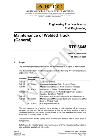Engineering Practices Manual
Civil Engineering
Maintenance of Welded Track
(General)
RTS 3648
Issue B, Revision 0
16 January 2009
1 Scope
This document provides guidelines for the maintenance of all types of welded track.
This document is to be read in conjunction with the following ARTC Standards and
Engineering Practices.
Standard
Engineering
Practice Title
TMP 08 Anchoring of Track
TMP 10 RTS.3646 Continuously Welded Rail - Control of Creep
TMP 14 Maintenance of Welded Track (Summer Periods)
RTS.3652 Adjustment of Ballast Cleaned Welded Track
TMP 06 Speed Restrictions for Welded Track Under Extreme
Weather Conditions (WOLO)
TMP 16 Rail Inserts and Slotted Plates - Use and Maintenance
TMP 03 RTS.3655 Maintenance of Mechanical Joints and Examination of Rail
Ends in Welded Track
RTS 3640 Rail Adjustment Manual
Effective maintenance of welded track requires a high standard of workmanship
because the rise and fall of temperature acting on the long lengths of rail or
continuously welded rail causes greater forces in the rails, sleepers and ballast than
is the case of ordinary loose rail track.
These instructions are for use by Track Maintenance Staff as well as other levels of
management.
By following the rules for good track maintenance and the instructions shown below,
safe and good quality track will result.
Issue B Australian Rail Track Corporation
Revision 0 This document is uncontrolled when printed
16 January 2009 Page 1 of 8
 