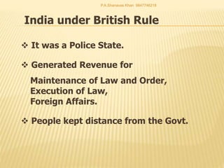 India under British Rule
 It was a Police State.
 Generated Revenue for
Maintenance of Law and Order,
Execution of Law,
Foreign Affairs.
 People kept distance from the Govt.
P.A.Shanavas Khan 9847746218
 