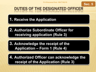 DUTIES OF THE DESIGNATED OFFICER
1. Receive the Application
2. Authorize Subordinate Officer for
receiving application (Rule 3)
Sec. 5
4. Authorized Officer can acknowledge the
receipt of the Application (Rule 3)
3. Acknowledge the receipt of the
Application – Form 1 (Rule 4)
P.A.Shanavas Khan 9847746218
 