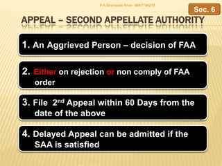 APPEAL – SECOND APPELLATE AUTHORITY
1. An Aggrieved Person – decision of FAA
2. Either on rejection or non comply of FAA
order
Sec. 6
4. Delayed Appeal can be admitted if the
SAA is satisfied
3. File 2nd Appeal within 60 Days from the
date of the above
P.A.Shanavas Khan 9847746218
 
