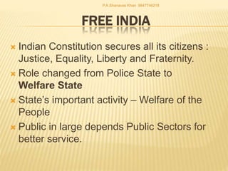 FREE INDIA
 Indian Constitution secures all its citizens :
Justice, Equality, Liberty and Fraternity.
 Role changed from Police State to
Welfare State
 State’s important activity – Welfare of the
People
 Public in large depends Public Sectors for
better service.
P.A.Shanavas Khan 9847746218
 